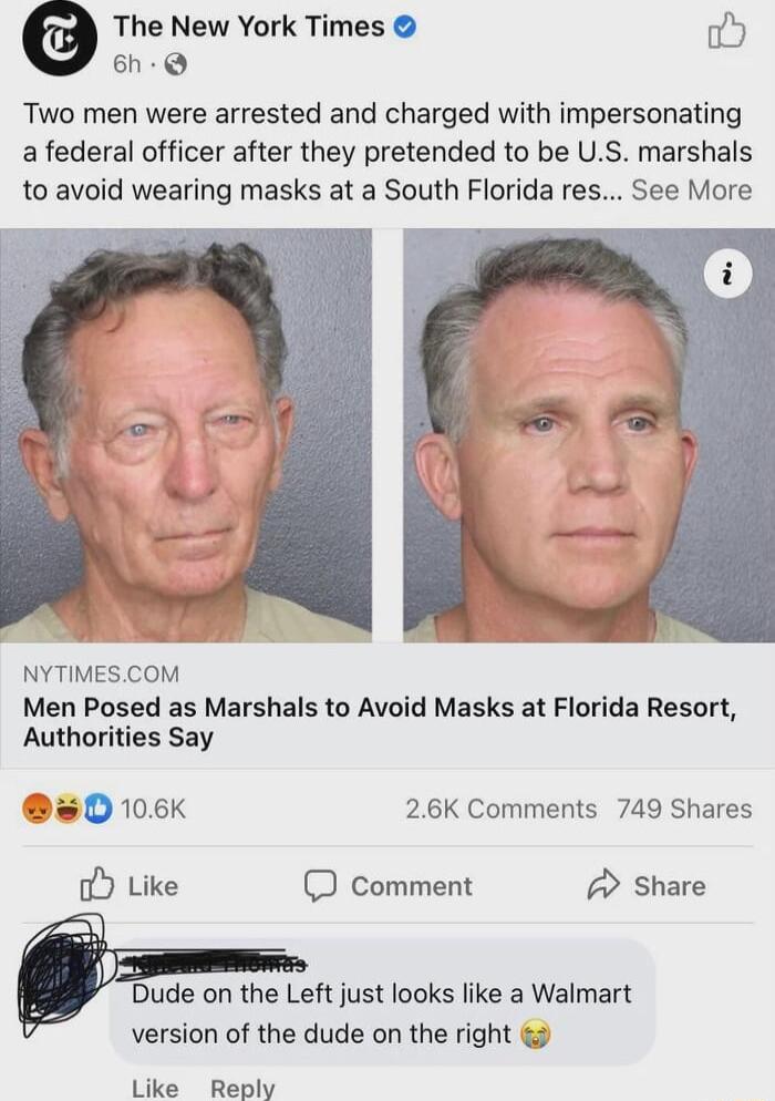 The New York Times fis 6h Two men were arrested and charged with impersonating a federal officer after they pretended to be US marshals to avoid wearing masks at a South Florida res See More oL ST NYTIMESCOM Men Posed as Marshals to Avoid Masks at Florida Resort Authorities Say 50 106K 26K Comments 749 Shares o Like D comment Share Dude on the Left just looks like a Walmart version of the dude on 