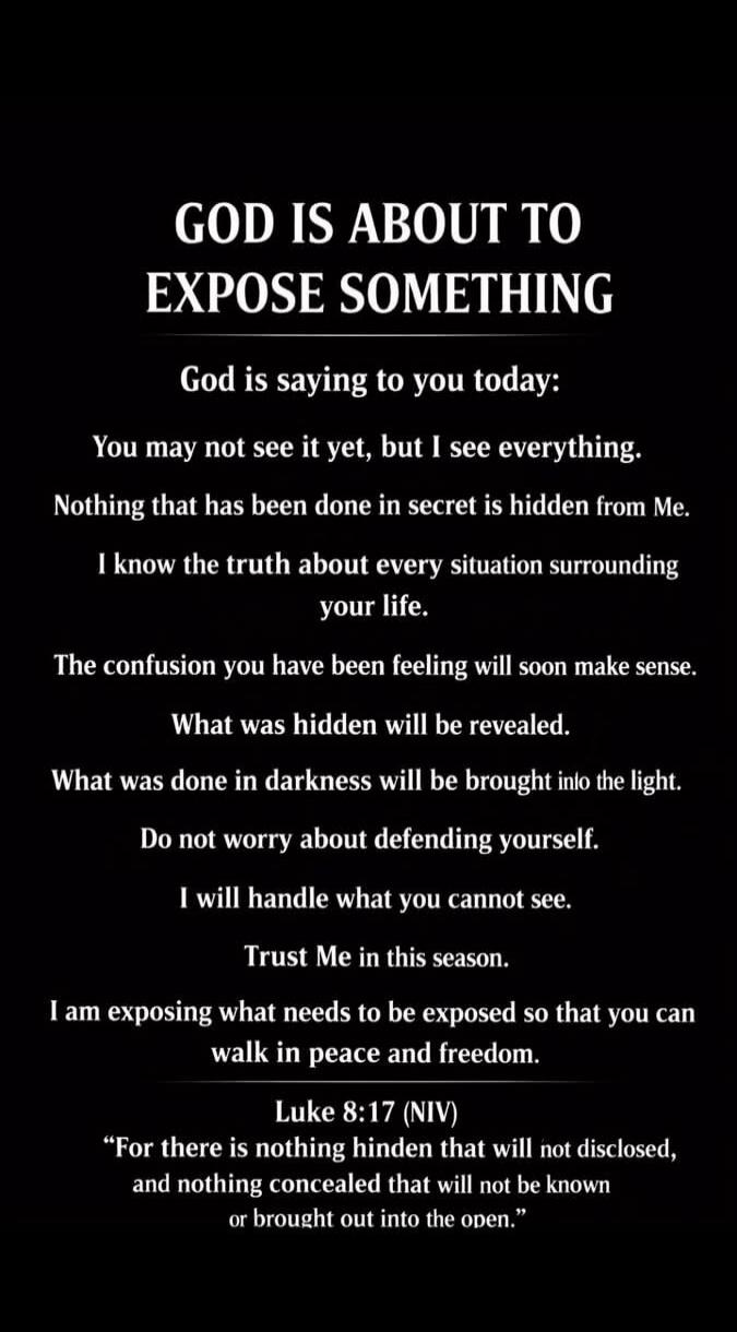 GOD IS ABOUT TO EXPOSE SOMETHING. God is saying to you today: You may not see it yet, but I see everything. Nothing that has been done in secret is hidden from Me. I know the truth about every situation surrounding your life. The confusion you have been feeling will soon make sense. What was hidden will be revealed. What was done in darkness will b