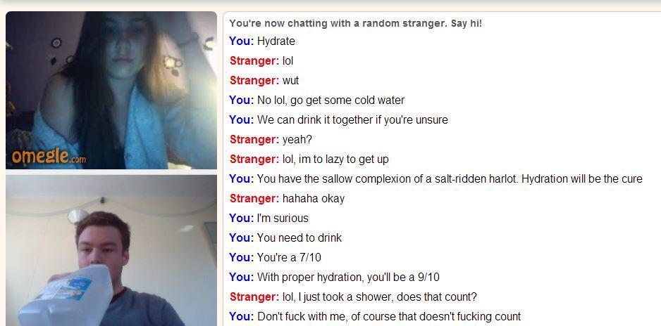 Youre now chatting with a random stranger Say hit You Hydrate Stranger lol Stranger wut You No lol go get some cold water You We can drink it together if youre unsure Stranger yeah Stranger lol imto lazy to get up You You have the sallow complexion of a salt ridden harlot Hydration wil be the cure Stranger hahaha okay You Im surious You You need to drink You Youte a 710 You With proper hydration y