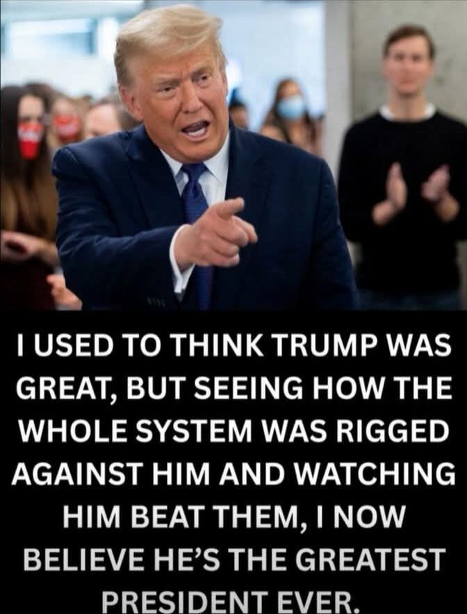 I USED TO THINK TRUMP WAS GREAT, BUT SEEING HOW THE WHOLE SYSTEM WAS RIGGED AGAINST HIM AND WATCHING HIM BEAT THEM, I NOW BELIEVE HE'S THE GREATEST PRESIDENT EVER.