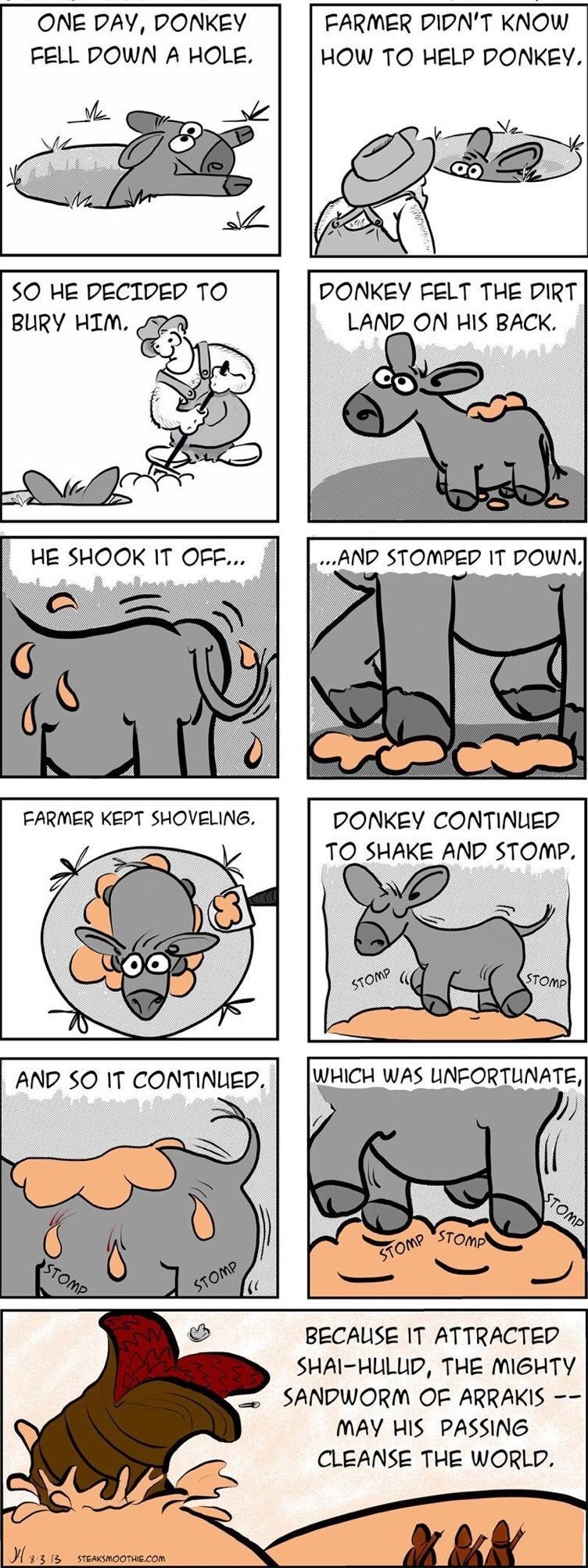 STEAKSMOOTHIEcom sy JOE Harpen ONE DAY DONKEY FARMER DIDNT KNOW FELL POWN A HOLE HOW TO HELP DONKEY SO HE PECIDED TO BURY HIM DONKEY FELT THE DIRT LAND_ON HIS BACK AND STOMPED 1T DOWN DONKEY CONTINUED TO SHAKE AND STOMP WHICH WAS UNFORTUNATE BECAUSE IT ATTRACTED SHAI HULLD THE MIGHTY SANDWORM OF ARRAKIS MAY HIS PASSING CLEANSE THE WORLD M 315 seasmoonscon