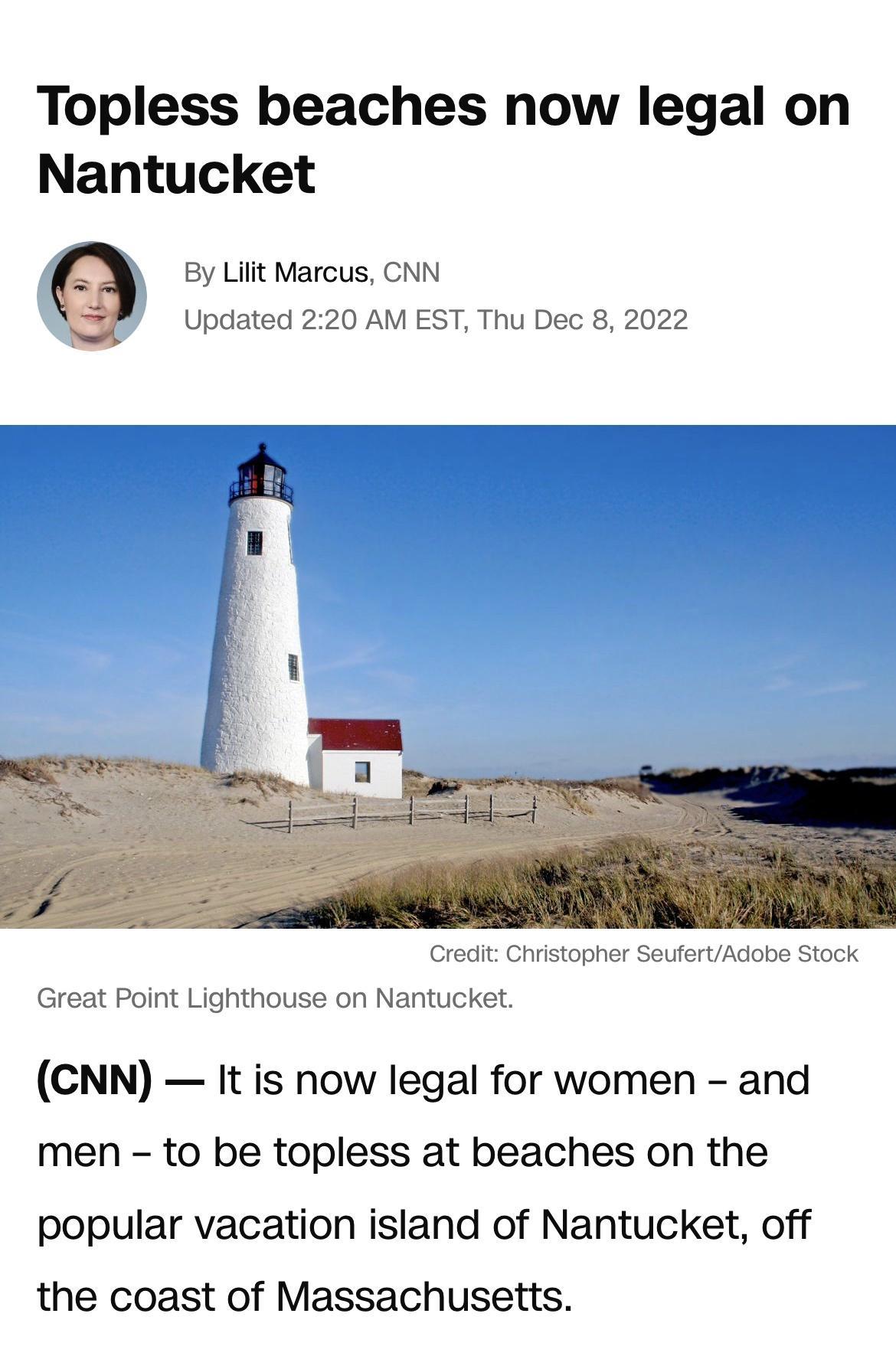 Topless beaches now legal on Nantucket By Lilit Marcus CNN Updated 220 AM EST Thu Dec 8 2022 Credit Christopher SeufertAdabe Stock Great Point Lighthouse on Nantucket CNN It is now legal for women and men to be topless at beaches on the popular vacation island of Nantucket off the coast of Massachusetts