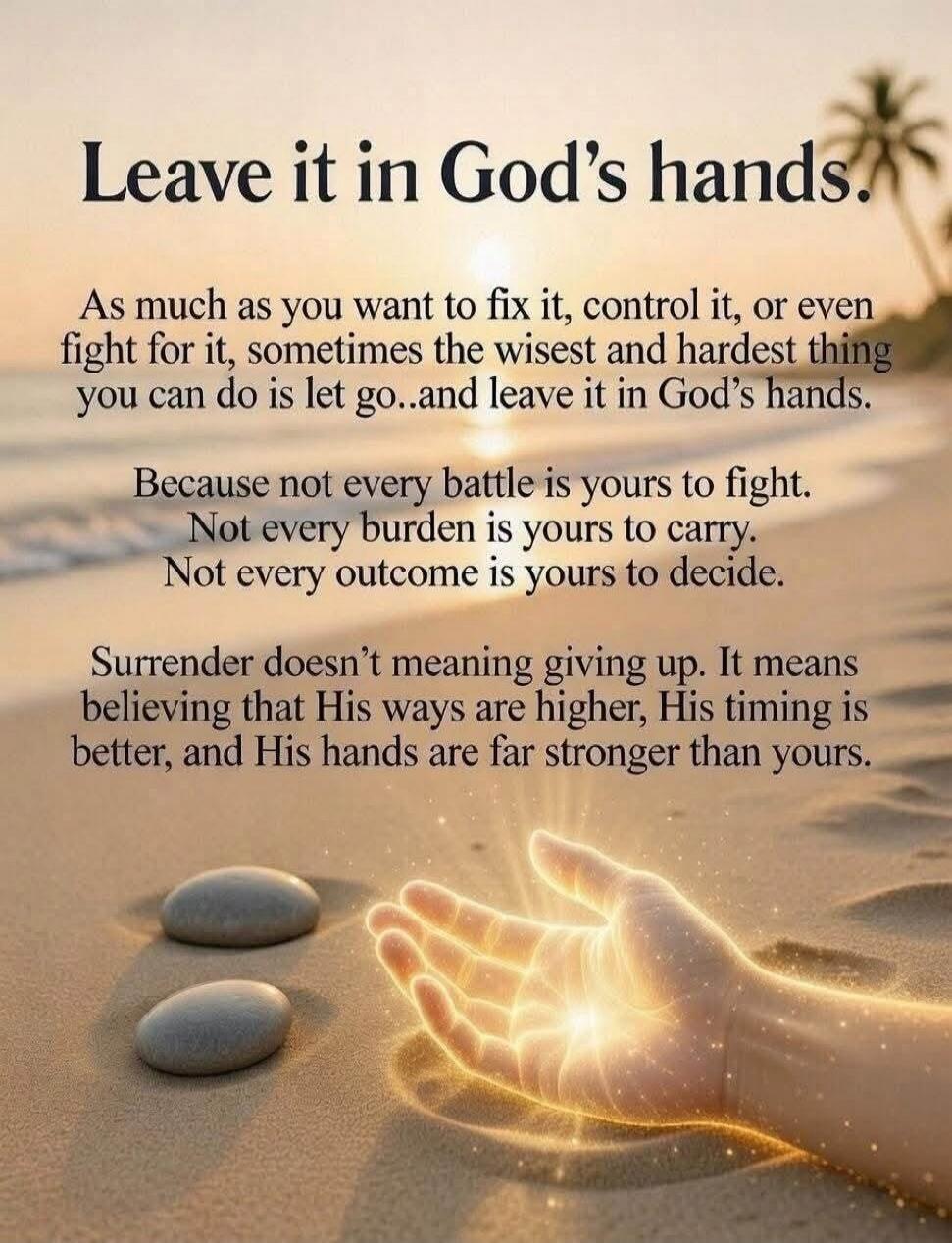 Leave it in God's hands. As much as you want to fix it, control it, or even fight for it, sometimes the wisest and hardest thing you can do is let go..and leave it in God's hands. Because not every battle is yours to fight. Not every burden is yours to carry. Not every outcome is yours to decide. Surrender doesn't meaning giving up. It means believ