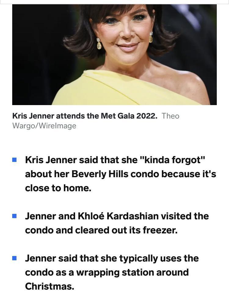 Kris Jenner attends the Met Gala 2022 Kris Jenner said that she kinda forgot about her Beverly Hills condo because its close to home Jenner and Khlo Kardashian visited the condo and cleared out its freezer Jenner said that she typically uses the condo as a wrapping station around Christmas