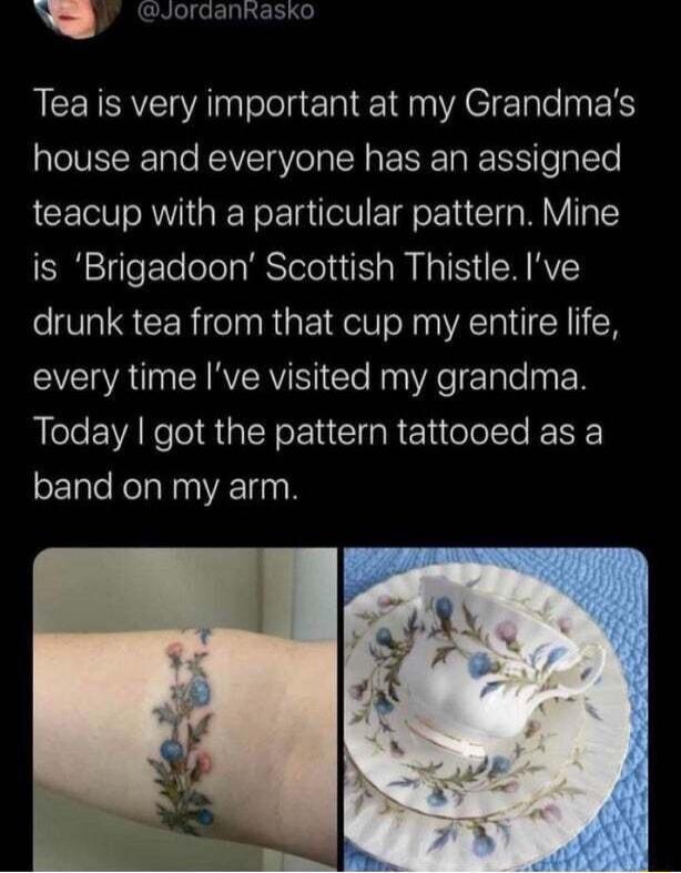 Y CremRinaeso Teais very important at my Grandmas house and everyone has an assigned teacup with a particular pattern Mine is Brigadoon Scottish Thistle Ive drunk tea from that cup my entire life VAU CIRERY S e Nn WA lale py N Today got the pattern tattooed as a band on my arm