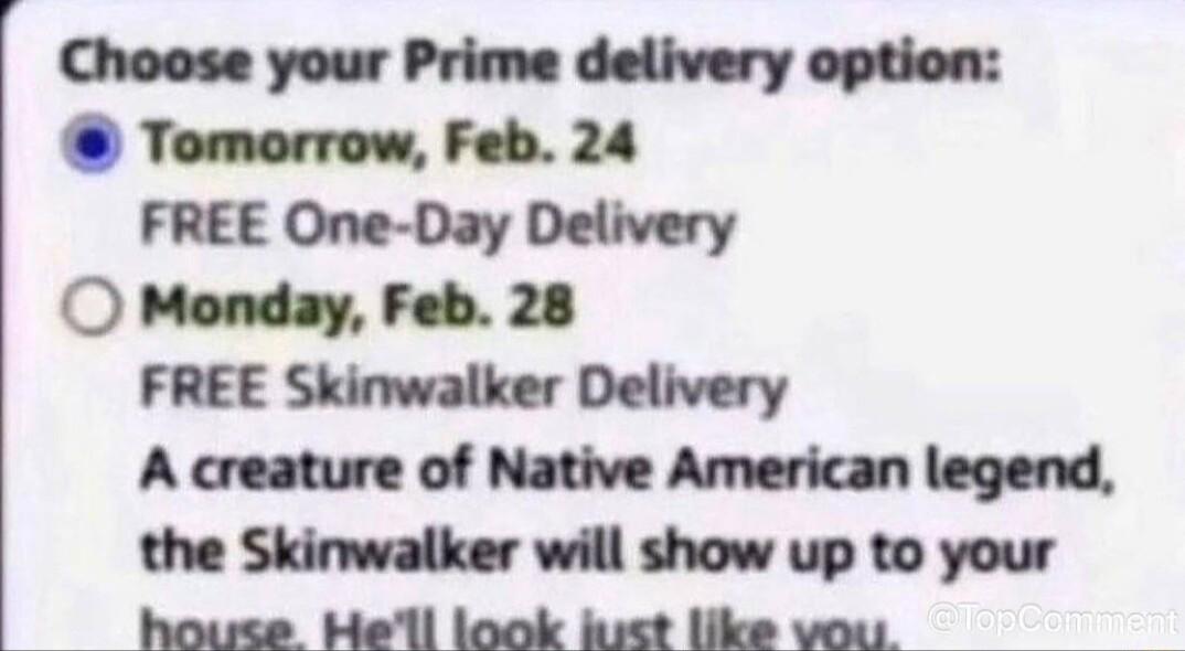 Choose your Prime delivery option Tomorrow Feb 24 FREE One Day Delivery O Monday Feb 28 FREE Skinwalker Delivery A creature of Native American legend the Skinwalker will show up to your house Hell look kust like vou