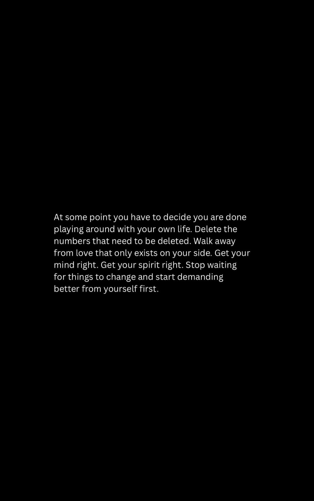 At some point you have to decide you are done playing around with your own life. Delete the numbers that need to be deleted. Walk away from love that only exists on your side. Get your mind right. Get your spirit right. Stop waiting for things to change and start demanding better from yourself first.