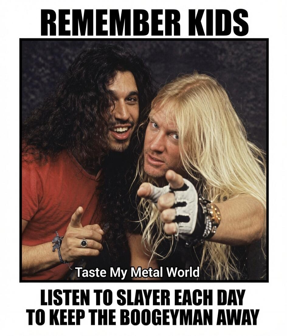 REMEMBER KIDS. Taste My Metal World. LISTEN TO SLAYER EACH DAY TO KEEP THE BOOGEYMAN AWAY.
