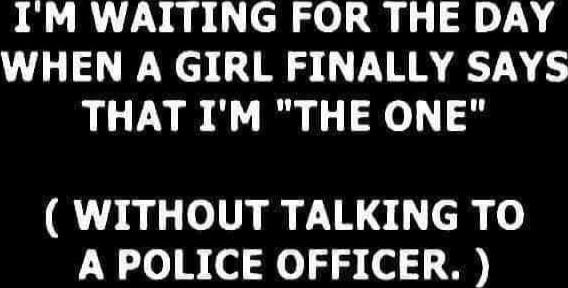 I'M WAITING FOR THE DAY WHEN A GIRL FINALLY SAYS THAT I'M 'THE ONE' ( WITHOUT TALKING TO A POLICE OFFICER. )