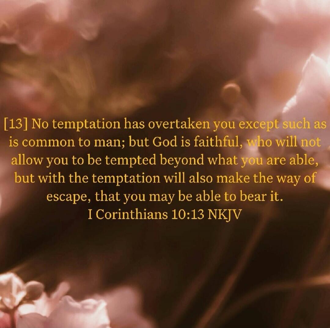 No temptation has overtaken you except such as is common to man; but God is faithful, who will not allow you to be tempted beyond what you are able, but with the temptation will also make the way of escape, that you may be able to bear it. I Corinthians 10:13 NKJV