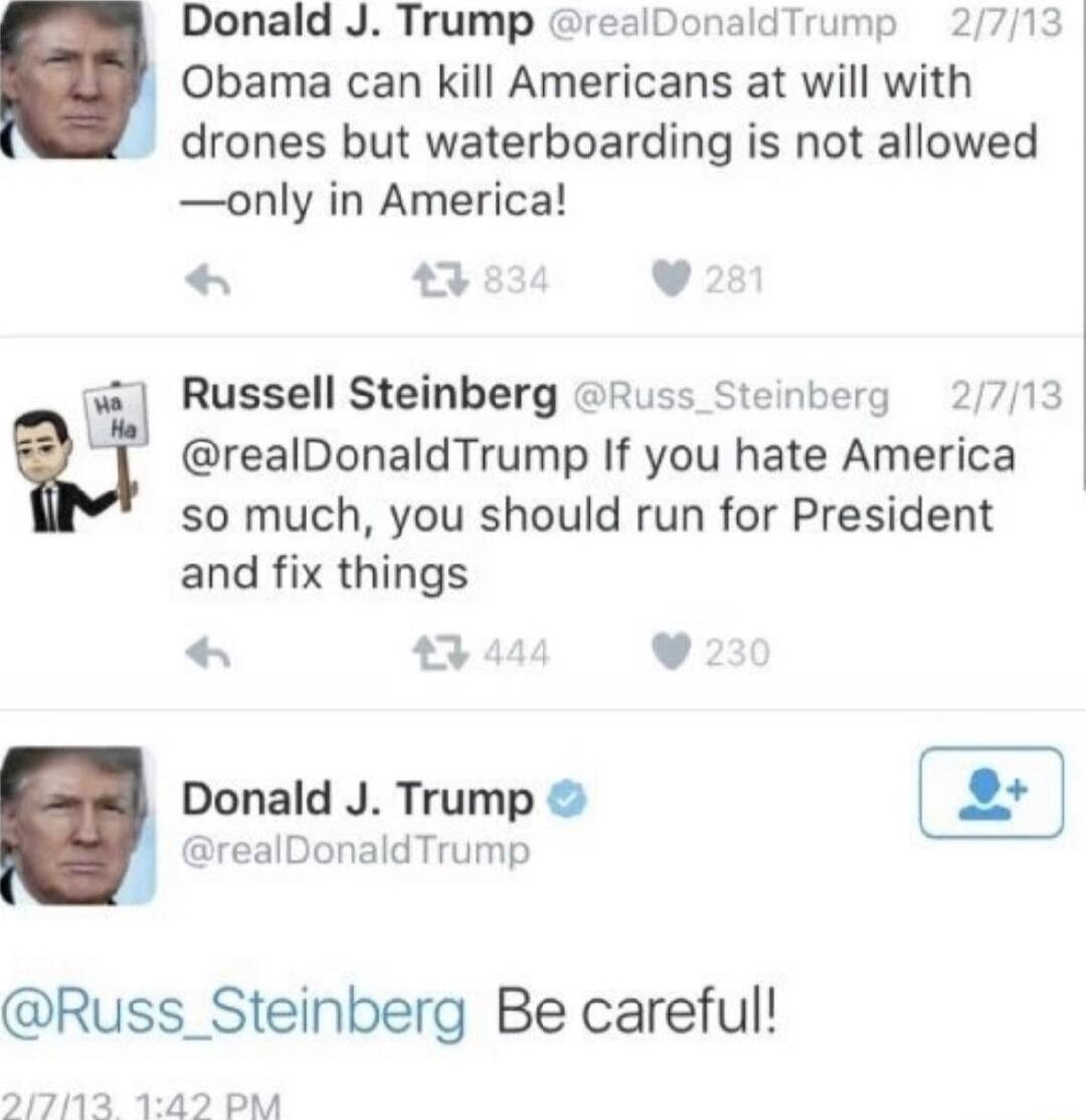 Donald J Trump realDonaldTrump Obama can kill Americans at will with drones but waterboarding is not allowed only in America v Russell Steinberg Russ Steinberg 2713 realDonaldTrump If you hate America so much you should run for President and fix things 3 444 v Donald J Trump realDonaldTrump Russ_Steinberg Be careful 2171132 142 PM