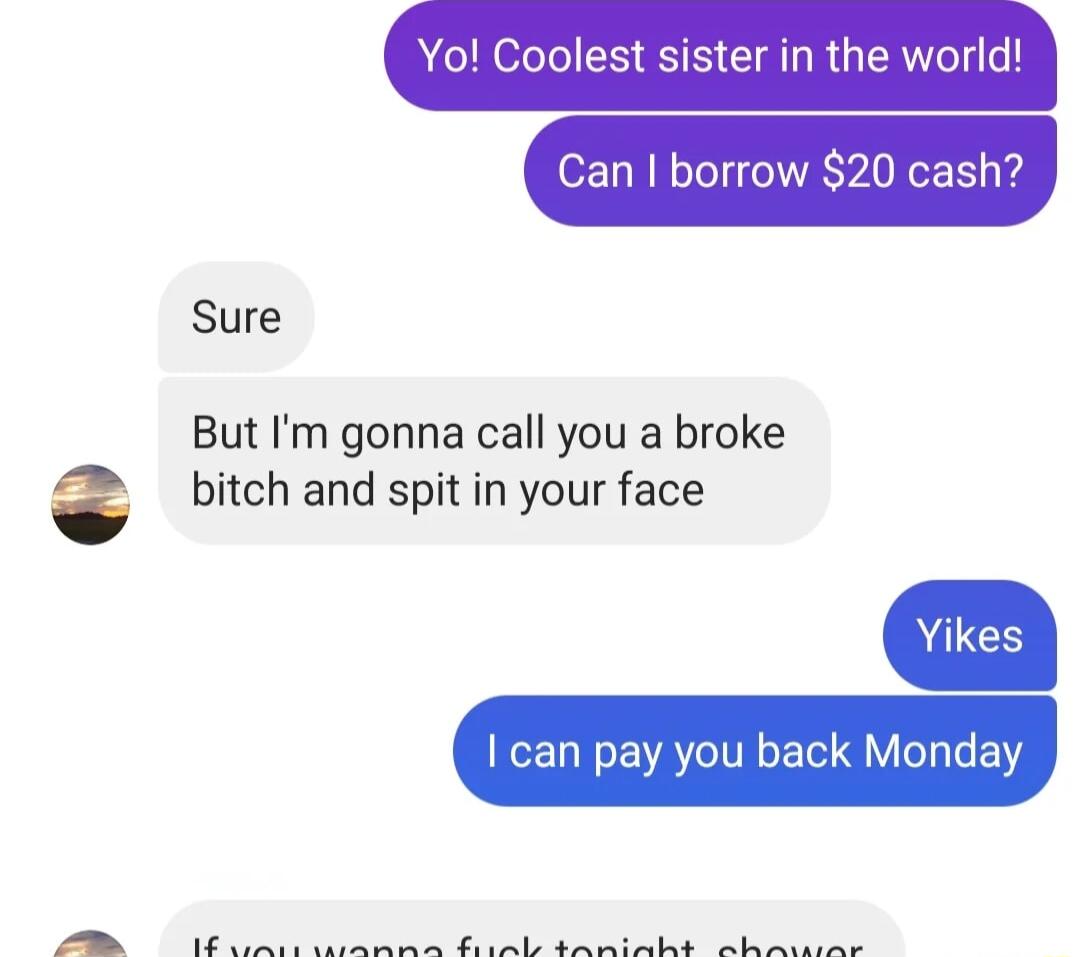 Can borrow 20 cash Yo Coolest sister in the world Sure But Im gonna call you a broke bitch and spit in your face can pay you back Monday N S L Lo T