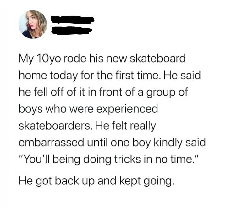 a a My 10yo rode his new skateboard home today for the first time He said he fell off of it in front of a group of boys who were experienced skateboarders He felt really embarrassed until one boy kindly said Youll being doing tricks in no time He got back up and kept going