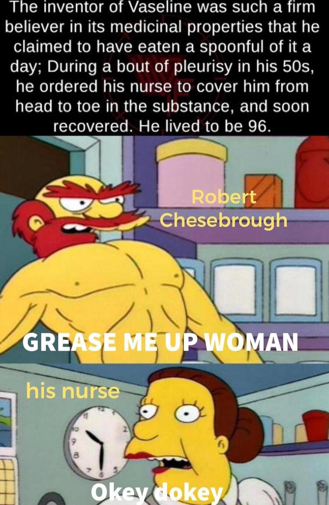 The inventor of Vaseline was such a firm believer in its medicinal properties that he SETN I RCIIEVERCENCH IR Jol 1 T NI H 1 Y day During a bout of pleurisy in his 50s he ordered his nurse to cover him from LEEGRGRGCIRLRGERT N EY R R recovered He lived to be 96