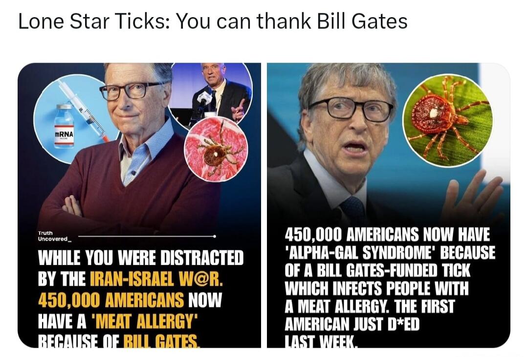 Lone Star Ticks: You can thank Bill Gates. Truth Uncovered. WHILE YOU WERE DISTRACTED BY THE IRAN-ISRAEL W@R. 450,000 AMERICANS NOW HAVE A 'MEAT ALLERGY' BECAUSE OF BILL GATES. 450,000 AMERICANS NOW HAVE 'ALPHA-GAL SYNDROME' BECAUSE OF A BILL GATES-FUNDED TICK WHICH INFECTS PEOPLE WITH A MEAT ALLERGY. THE FIRST AMERICAN JUST D*ED LAST WEEK.