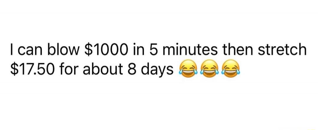 I can blow $1000 in 5 minutes then stretch $17.50 for about 8 days 😂😂😂