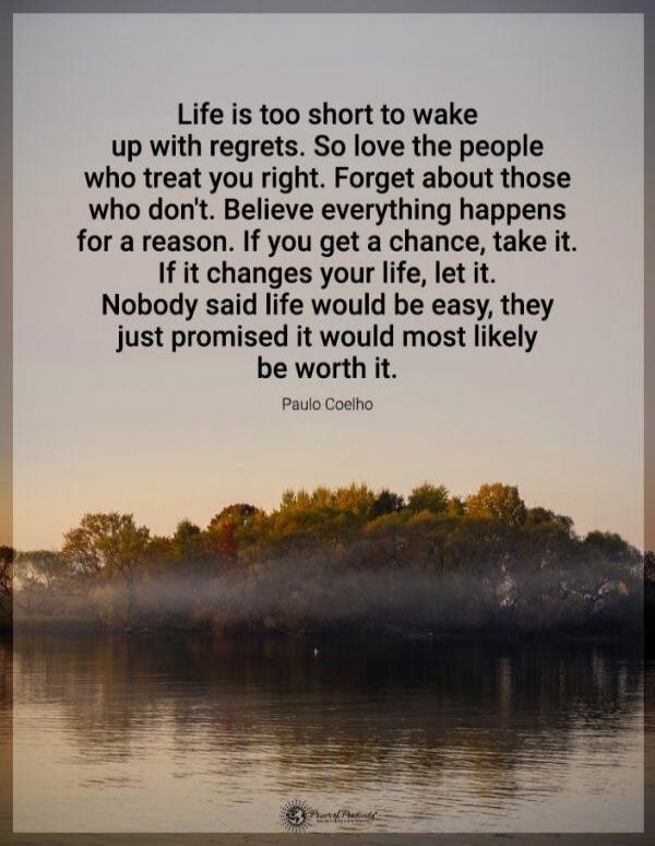 Life is too short to wake up with regrets. So love the people who treat you right. Forget about those who don't. Believe everything happens for a reason. If you get a chance, take it. If it changes your life, let it. Nobody said life would be easy, they just promised it would most likely be worth it. 
- Paulo Coelho