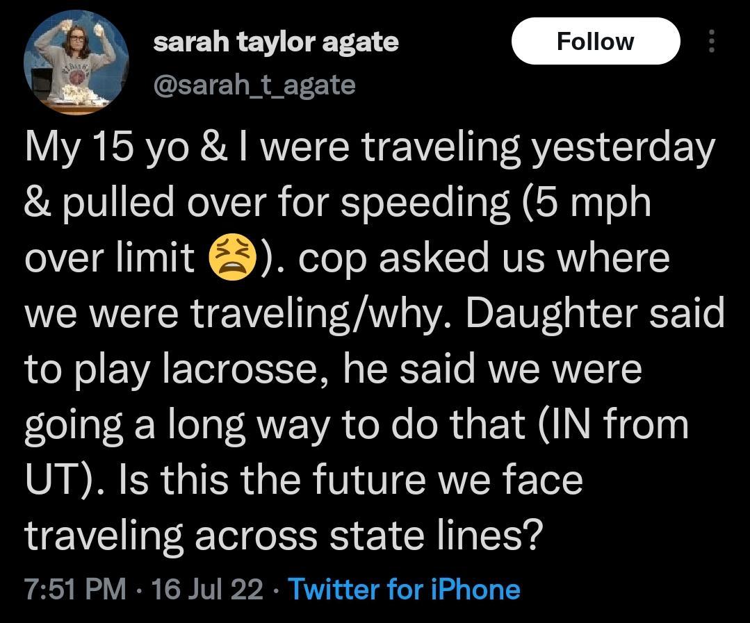 sarah_t_agate sarah taylor agate My 15 yo were traveling yesterday pulled over for speeding 5 mph over limit cop asked us where we were travelingwhy Daughter said to play lacrosse he said we were going a long way to do that IN from UT Is this the future we face traveling across state lines 751 PM 16 Jul 22 Twitter for iPhone