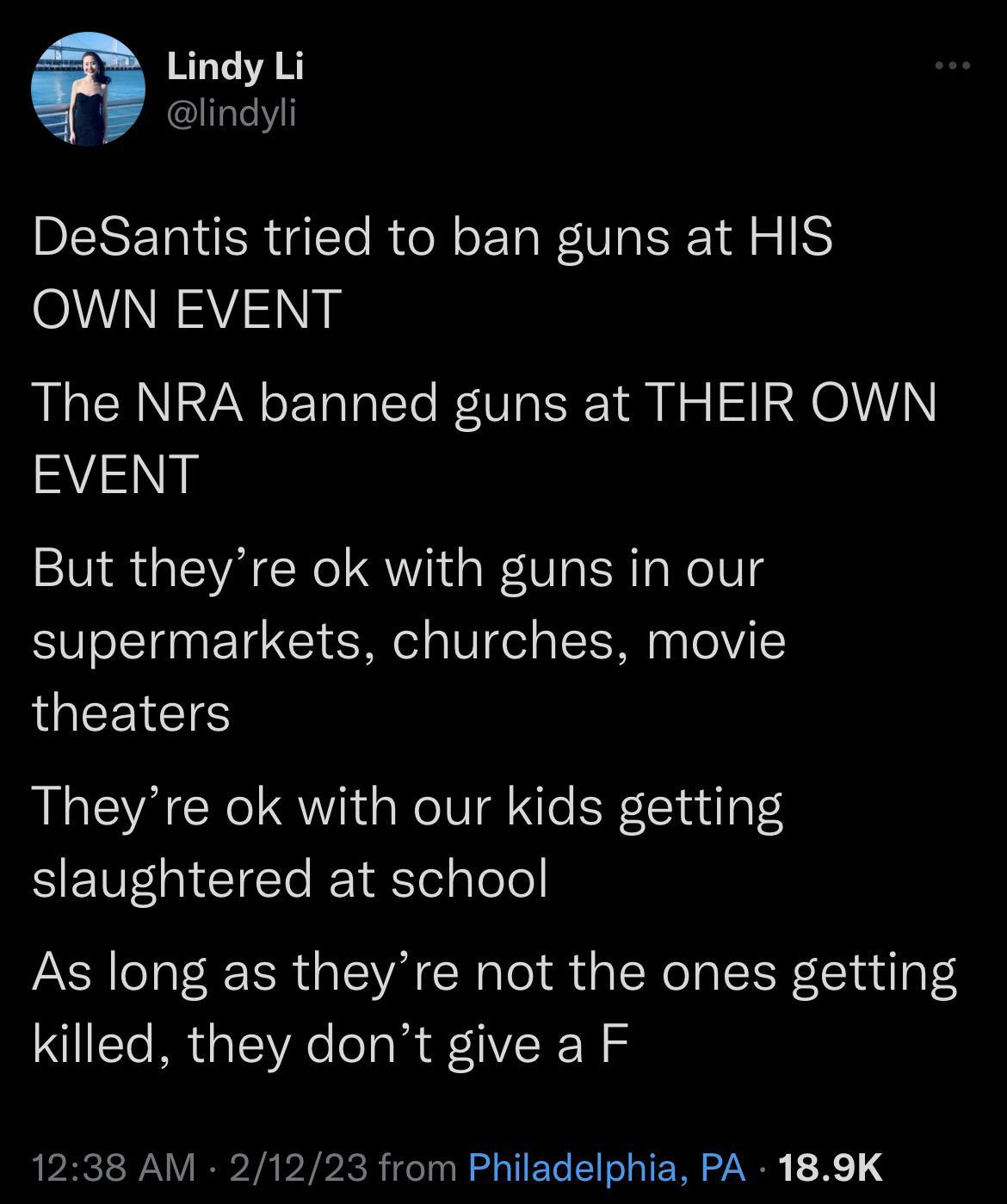 Lindy Li lindyli DeSantis tried to ban guns at HIS OWN EVENT The NRA banned guns at THEIR OWN EVENT But theyre ok with guns in our supermarkets churches movie LQEEICIS Theyre ok with our kids getting SETEGICICE EIEellele As long as theyre not the ones getting killed they dont give a F 1238 AM 21 from Philadelphia PA 189K