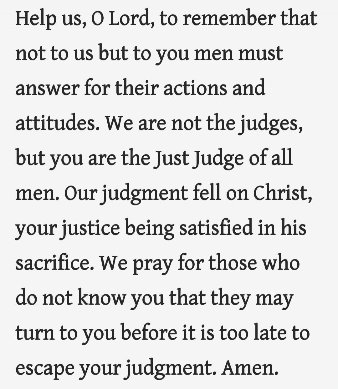 Help us, O Lord, to remember that not to us but to you men must answer for their actions and attitudes. We are not the judges, but you are the Just Judge of all men. Our judgment fell on Christ, your justice being satisfied in his sacrifice. We pray for those who do not know you that they may turn to you before it is too late to escape your judgmen