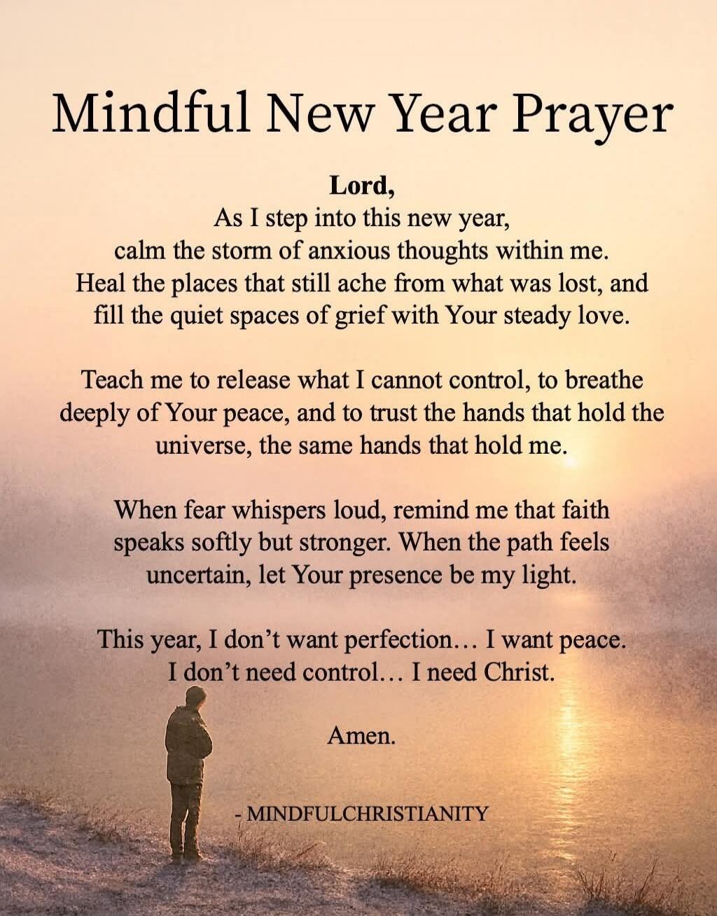 Mindful New Year Prayer

Lord,
As I step into this new year,
calm the storm of anxious thoughts within me.
Heal the places that still ache from what was lost, and
fill the quiet spaces of grief with Your steady love.

Teach me to release what I cannot control, to breathe deeply of Your peace, and to trust the hands that hold the universe, the same 