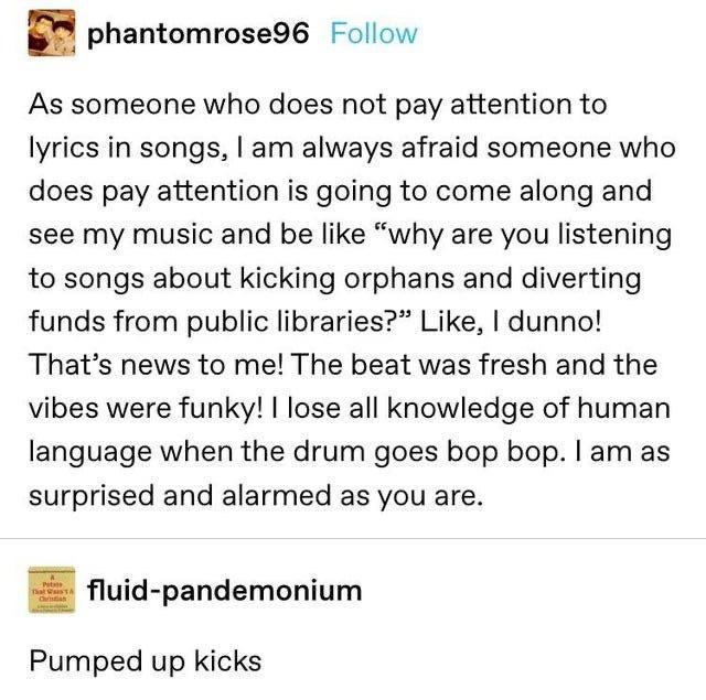 phantomrose96 Follow As someone who does not pay attention to lyrics in songs am always afraid someone who does pay attention is going to come along and see my music and be like why are you listening to songs about kicking orphans and diverting funds from public libraries Like dunno Thats news to me The beat was fresh and the vibes were funky lose all knowledge of human language when the drum goes