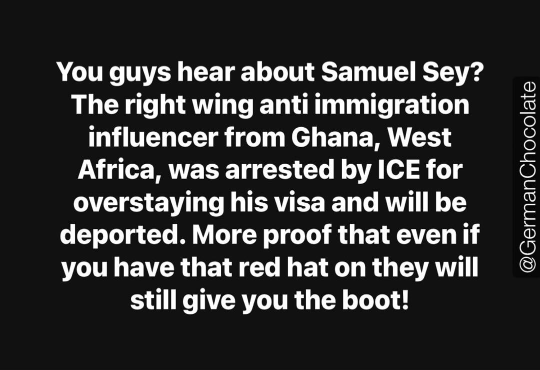 You guys hear about Samuel Sey? The right wing anti immigration influencer from Ghana, West Africa, was arrested by ICE for overstaying his visa and will be deported. More proof that even if you have that red hat on they will still give you the boot!