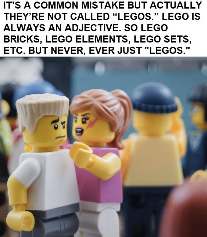 ITS A COMMON MISTAKE BUT ACTUALLY THEYRE NOT CALLED LEGOS LEGO IS ALWAYS AN ADJECTIVE SO LEGO BRICKS LEGO ELEMENTS LEGO SETS ETC BUT NEVER EVER JUST LEGOS