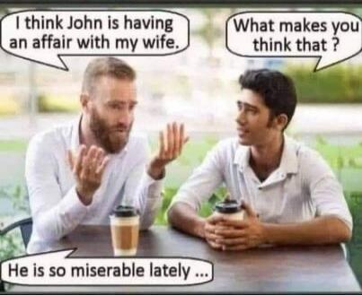 I think John is having an affair with my wife. What makes you think that? He is so miserable lately ...