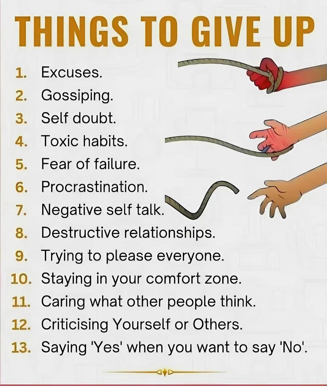 THINGS TO GIVE UP Excuses w Gossiping Self doubt Toxic habits Fear of failure Procrastination r Negative self talk Destructive relationships Trying to please everyone Staying in your comfort zone Caring what other people think Criticising Yourself or Others Saying Yes when you want to say No e L O t N B NP o