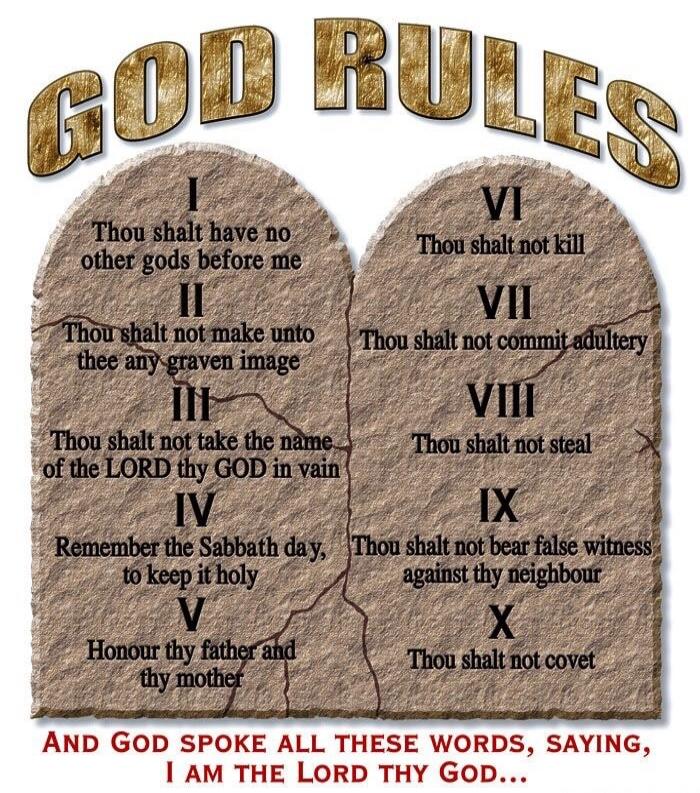 GOD RULES I Thou shalt have no other gods before me II Thou shalt not make unto thee any graven image III Thou shalt not take the name of the LORD thy GOD in vain IV Remember the Sabbath day, to keep it holy V Honour thy father and thy mother VI Thou shalt not kill VII Thou shalt not commit adultery VIII Thou shalt not steal IX Thou shalt not bear 