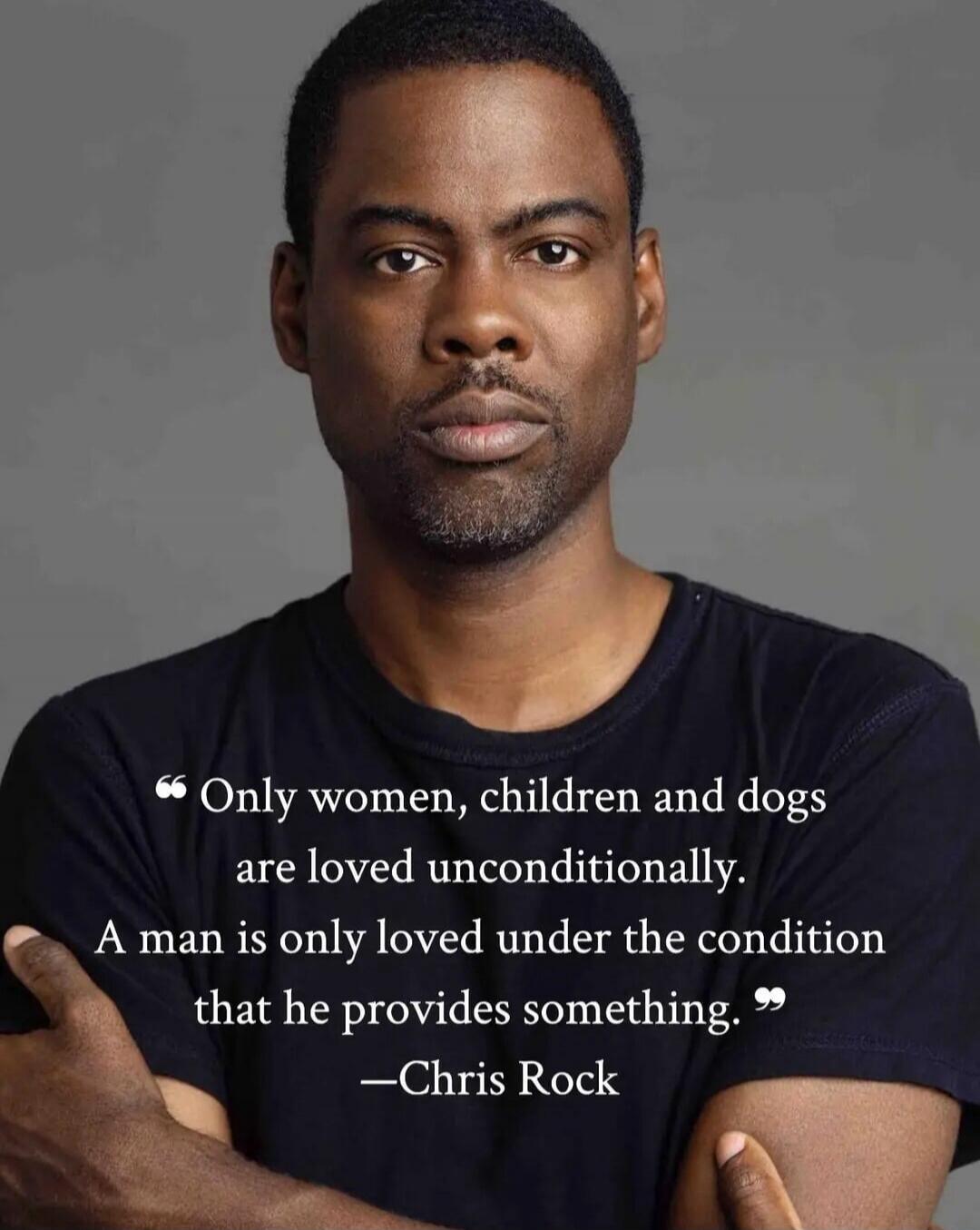 Only women, children and dogs are loved unconditionally. A man is only loved under the condition that he provides something. -Chris Rock