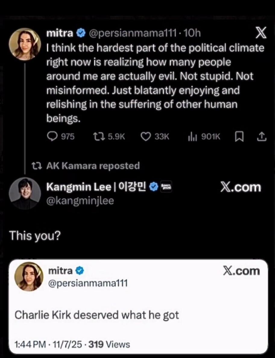 I think the hardest part of the political climate right now is realizing how many people around me are actually evil. Not stupid. Not misinformed. Just blatantly enjoying and relishing in the suffering of other human beings. 

This you?

Charlie Kirk deserved what he got