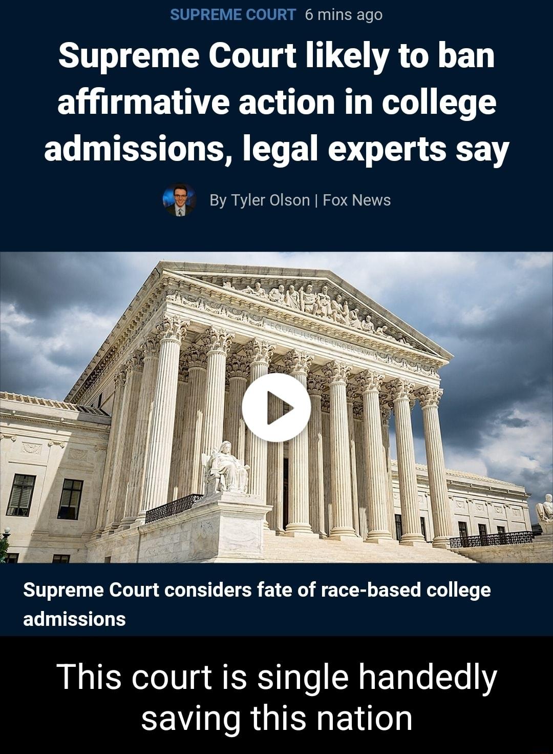 SUPREME COURT 6 mins ago Supreme Court likely to ban affirmative action in college EL NIRRT B ETET I 1T S By Tyler Olson Fox News Supreme Court considers fate of race based college admissions This court is single handedly saving this nation