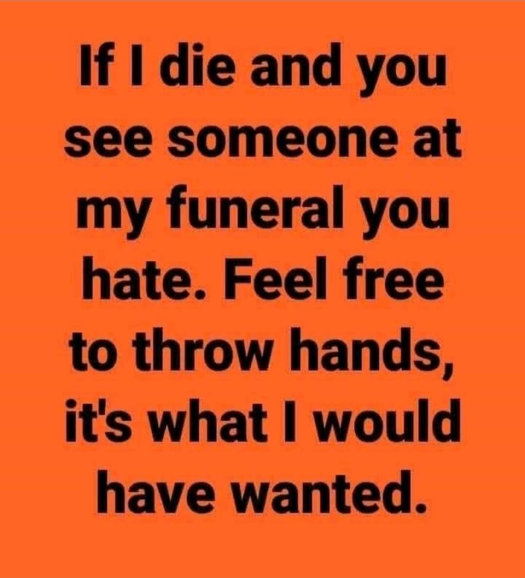 If I die and you see someone at my funeral you hate. Feel free to throw hands, it's what I would have wanted.