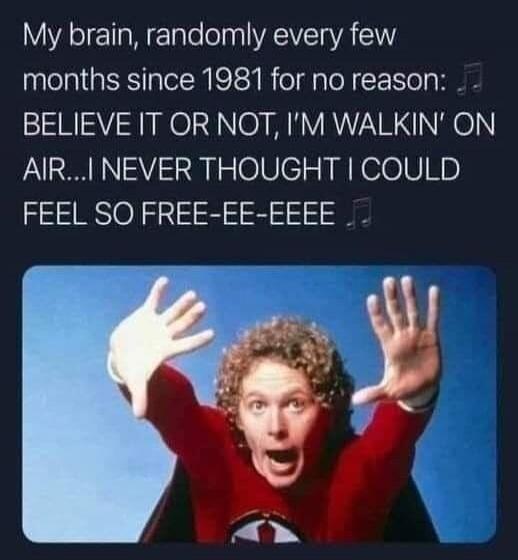 My brain, randomly every few months since 1981 for no reason: BELIEVE IT OR NOT, I'M WALKIN' ON AIR...I NEVER THOUGHT I COULD FEEL SO FREE-EE-EEEE
