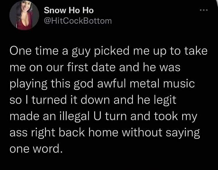 Snow Ho Ho HitCockBottom One time a guy picked me up to take me on our first date and he was playing this god awful metal music so turned it down and he legit made anillegal U turn and took my ass right back home without saying one word