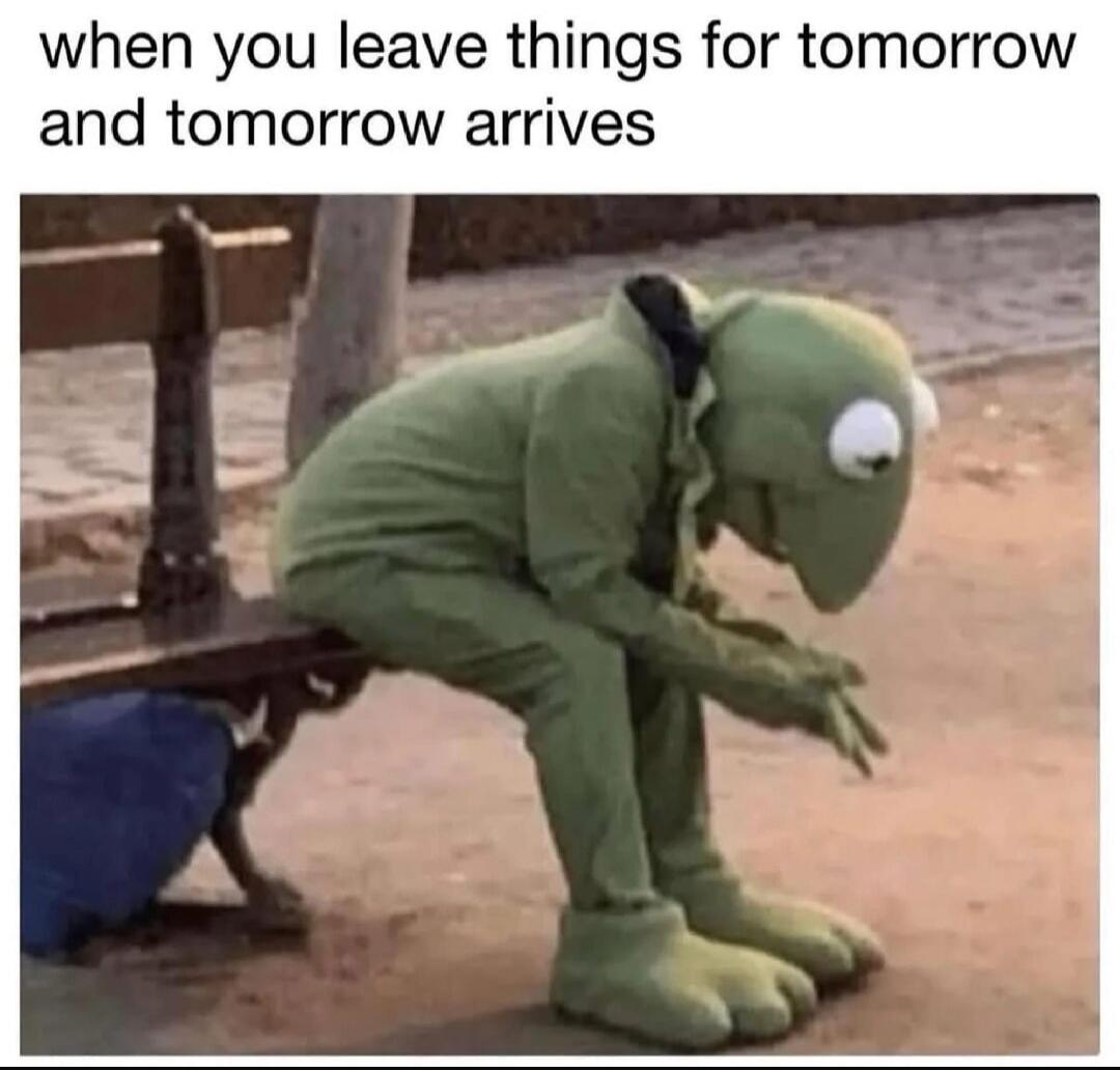 when you leave things for tomorrow and tomorrow arrives