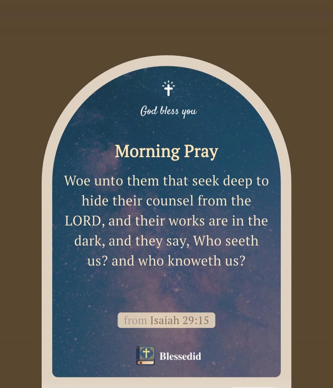 God bless you
Morning Pray
Woe unto them that seek deep to hide their counsel from the LORD, and their works are in the dark, and they say, Who seeth us? and who knoweth us?
from Isaiah 29:15
Blessedid