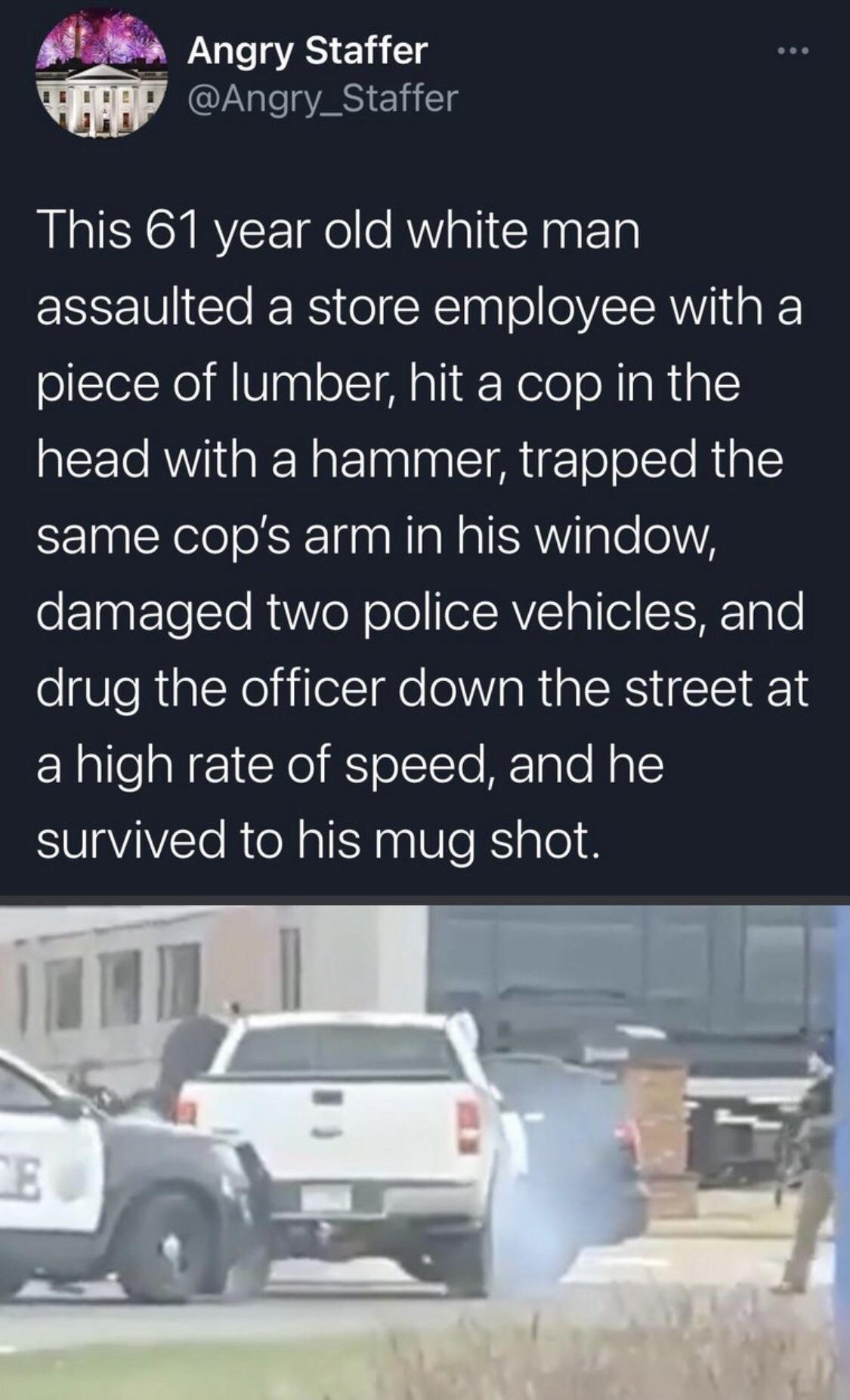 bfg Angry Staffer Angry_Staffer This 61 year old white man assaulted a store employee with a piece of lumber hit a cop in the head with a hammer trapped the same cops arm in his window oF1ngtlesTo R o N oleeAVCIallelSISHEToT0 ogVleRiplcNeliilelsIge eV IaRIaERS TSI RS a high rate of speed and he survived to his mug shot