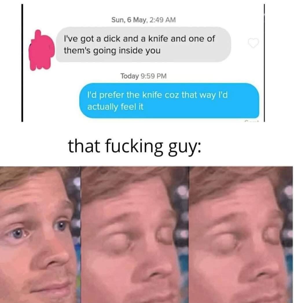 Sun, 6 May, 2:49 AM I've got a dick and a knife and one of them's going inside you Today 9:59 PM I'd prefer the knife coz that way I'd actually feel it that fucking guy: