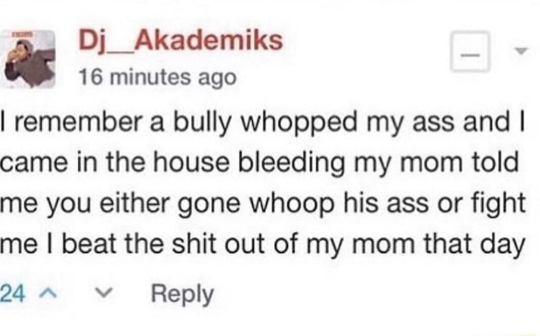Ao Di_Akademiks 0 16 minutes ago remember a bully whopped my ass and came in the house bleeding my mom told me you either gone whoop his ass or fight me beat the shit out of my mom that day 24 v Reply