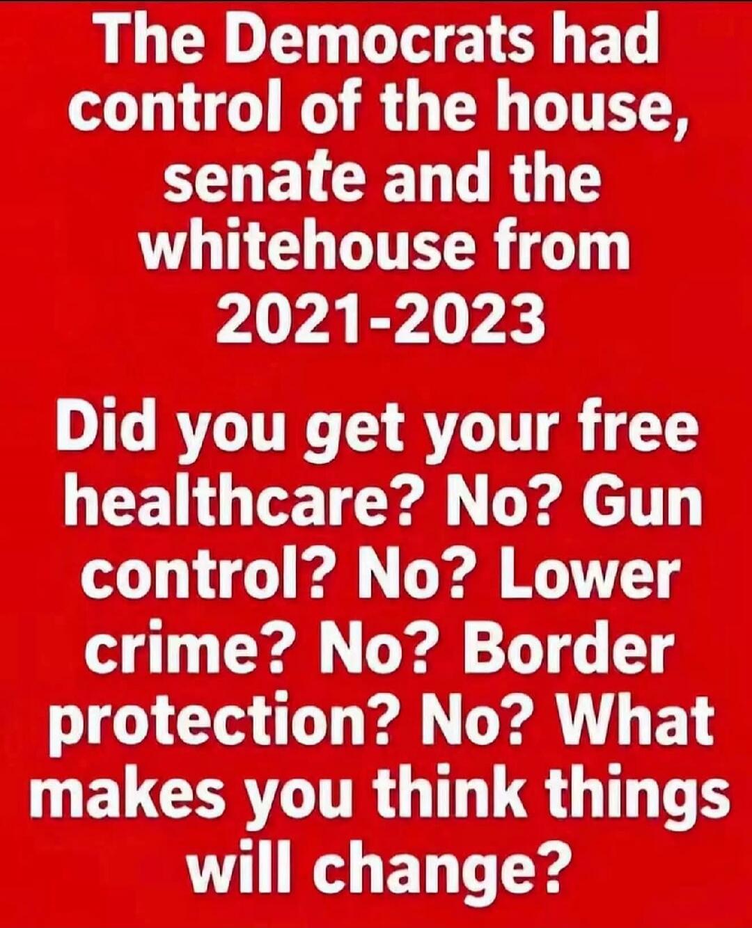 The Democrats had control of the house, senate and the whitehouse from 2021-2023 Did you get your free healthcare? No? Gun control? No? Lower crime? No? Border protection? No? What makes you think things will change?