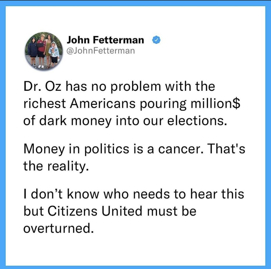John Fetterman JohnFetterman Dr Oz has no problem with the richest Americans pouring million of dark money into our elections Money in politics is a cancer Thats the reality I dont know who needs to hear this but Citizens United must be overturned