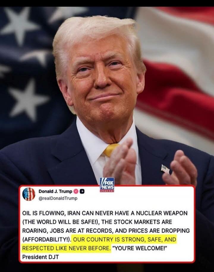 Donald J. Trump @realDonaldTrump OIL IS FLOWING, IRAN CAN NEVER HAVE A NUCLEAR WEAPON (THE WORLD WILL BE SAFE!), THE STOCK MARKETS ARE ROARING, JOBS ARE AT RECORDS, AND PRICES ARE DROPPING (AFFORDABILITY!). OUR COUNTRY IS STRONG, SAFE, AND RESPECTED LIKE NEVER BEFORE. 