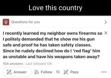 Love this country B I recently learned my neighbor owns firearms so X 1 politely demanded that he show me his gun safe and proof he has taken safety classes Since he rudely declined how do red flag him as unstable and have his weapons taken away