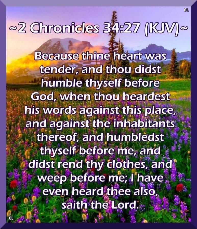 ~2 Chronicles 34:27 (KJV)~ Because thine heart was tender, and thou didst humble thyself before God, when thou heardest his words against this place, and against the inhabitants thereof, and humbledst thyself before me, and didst rend thy clothes, and weep before me; I have even heard thee also, saith the Lord.
