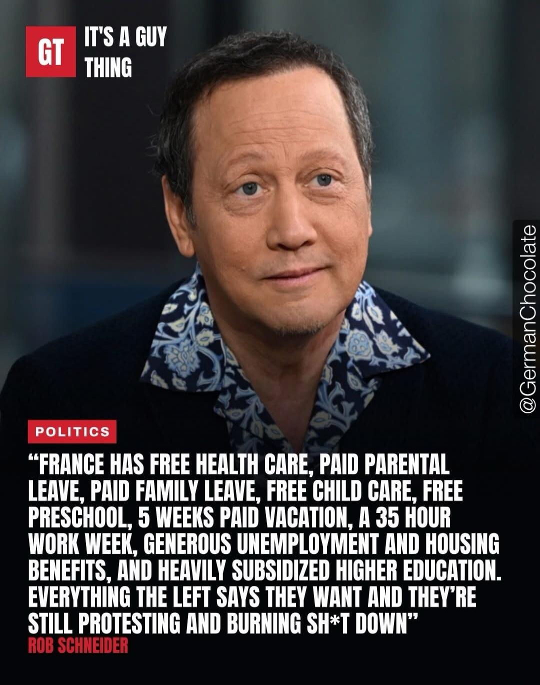 GT IT'S A GUY THING POLITICS FRANCE HAS FREE HEALTH CARE, PAID PARENTAL LEAVE, PAID FAMILY LEAVE, FREE CHILD CARE, FREE PRESCHOOL, 5 WEEKS PAID VACATION, A 35 HOUR WORK WEEK, GENEROUS UNEMPLOYMENT AND HOUSING BENEFITS, AND HEAVILY SUBSIDIZED HIGHER EDUCATION. EVERYTHING THE LEFT SAYS THEY WANT AND THEY'RE STILL PROTESTING AND BURNING SH*T DOWN ROB 