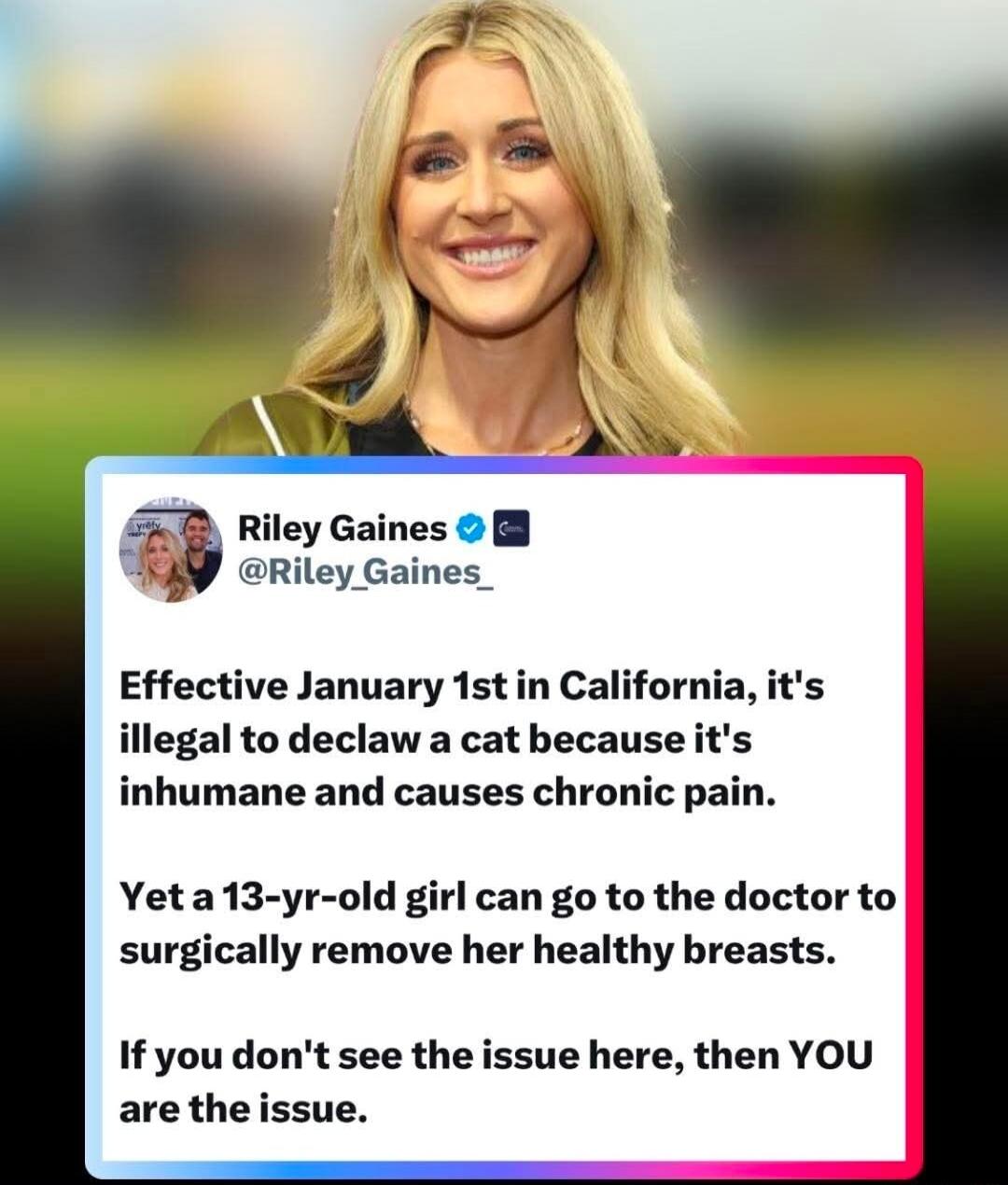 Effective January 1st in California, it's illegal to declaw a cat because it's inhumane and causes chronic pain.

Yet a 13-yr-old girl can go to the doctor to surgically remove her healthy breasts.

If you don't see the issue here, then YOU are the issue.