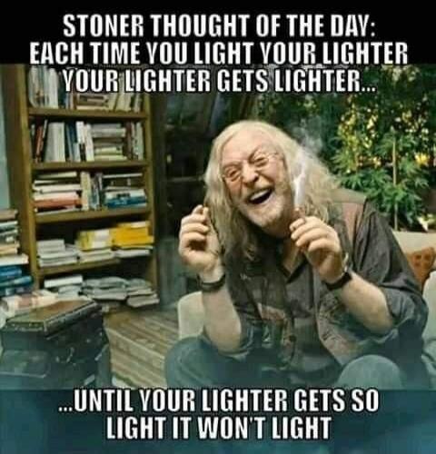 STONER THOUGHT OF THE DAY: EACH TIME YOU LIGHT YOUR LIGHTER YOUR LIGHTER GETS LIGHTER... UNTIL YOUR LIGHTER GETS SO LIGHT IT WON'T LIGHT
